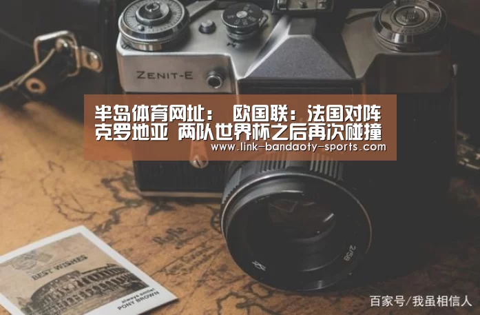半岛体育网址:
欧国联:法国对阵克罗地亚 两队世界杯之后再次碰撞(图2) 半岛体育网址