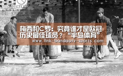 梅西和C罗:究竟谁才是欧冠历史最佳球员?“半岛体育”(图1) 半岛体育